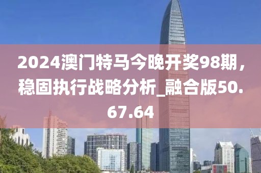 2024澳门特马今晚开奖98期，稳固执行战略分析_融合版50.67.64