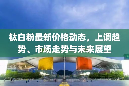 钛白粉最新价格动态，上调趋势、市场走势与未来展望