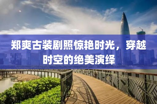 郑爽古装剧照惊艳时光，穿越时空的绝美演绎