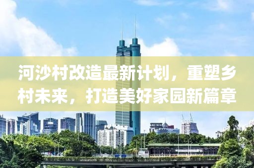 河沙村改造最新计划，重塑乡村未来，打造美好家园新篇章