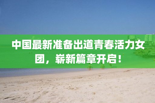 中国最新准备出道青春活力女团，崭新篇章开启！