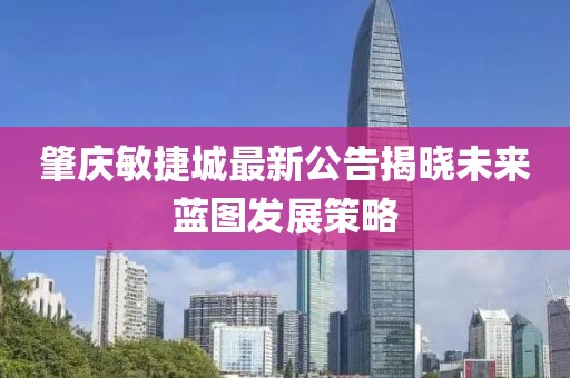 肇庆敏捷城最新公告揭晓未来蓝图发展策略