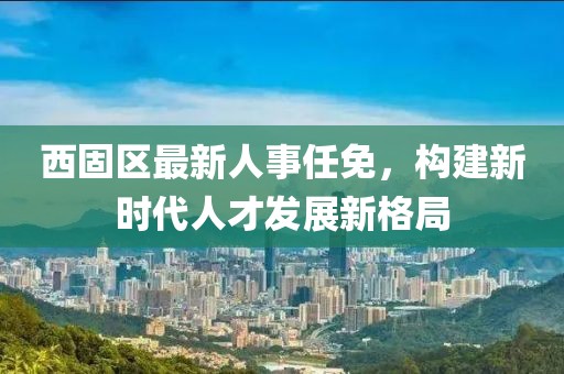 西固区最新人事任免，构建新时代人才发展新格局