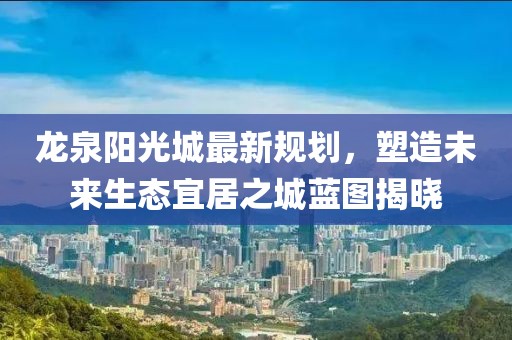 龙泉阳光城最新规划，塑造未来生态宜居之城蓝图揭晓