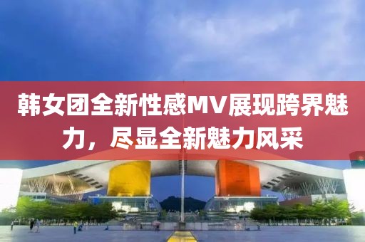 韩女团全新性感MV展现跨界魅力，尽显全新魅力风采