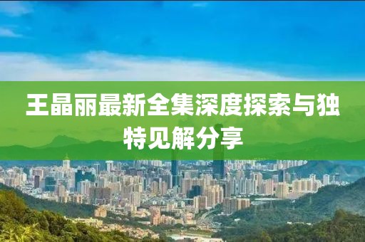 王晶丽最新全集深度探索与独特见解分享