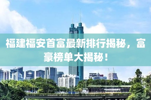 福建福安首富最新排行揭秘，富豪榜单大揭秘！