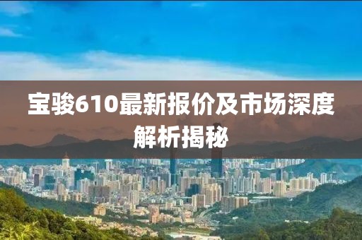 宝骏610最新报价及市场深度解析揭秘