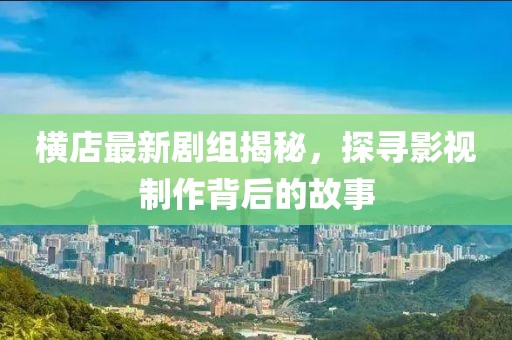 横店最新剧组揭秘，探寻影视制作背后的故事