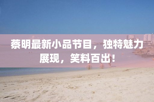 蔡明最新小品节目，独特魅力展现，笑料百出！