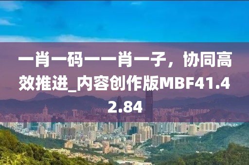 一肖一码一一肖一子，协同高效推进_内容创作版MBF41.42.84