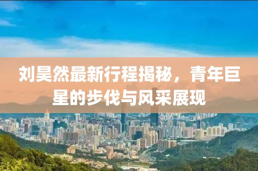 刘昊然最新行程揭秘，青年巨星的步伐与风采展现