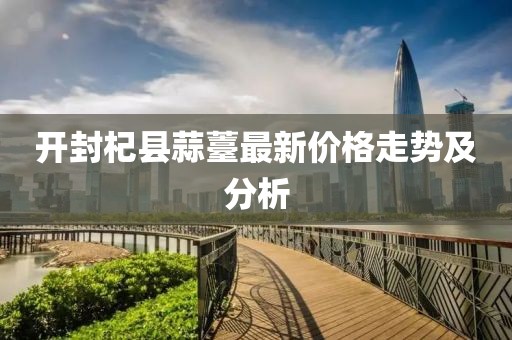 开封杞县蒜薹最新价格走势及分析