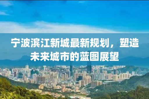 宁波滨江新城最新规划，塑造未来城市的蓝图展望