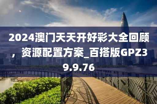 2024澳门天天开好彩大全回顾，资源配置方案_百搭版GPZ39.9.76