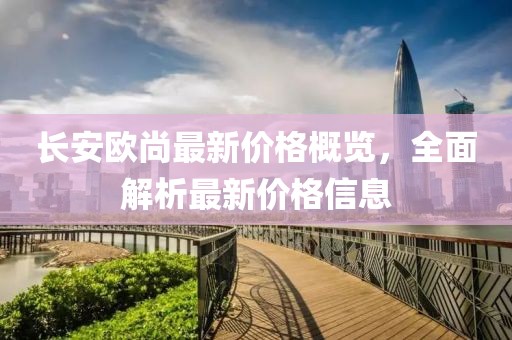 长安欧尚最新价格概览，全面解析最新价格信息