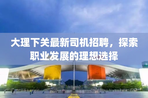 大理下关最新司机招聘，探索职业发展的理想选择