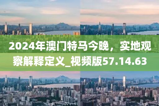 2024年澳门特马今晚，实地观察解释定义_视频版57.14.63