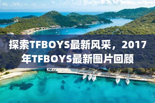 探索TFBOYS最新风采，2017年TFBOYS最新图片回顾