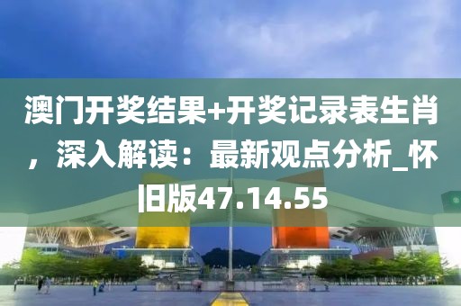 澳门开奖结果+开奖记录表生肖，深入解读：最新观点分析_怀旧版47.14.55