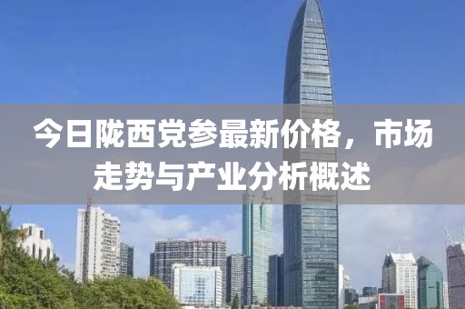 今日陇西党参最新价格，市场走势与产业分析概述