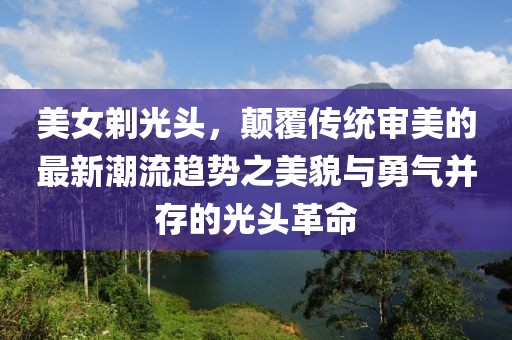 美女剃光头，颠覆传统审美的最新潮流趋势之美貌与勇气并存的光头革命