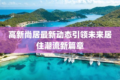 高新尚居最新动态引领未来居住潮流新篇章