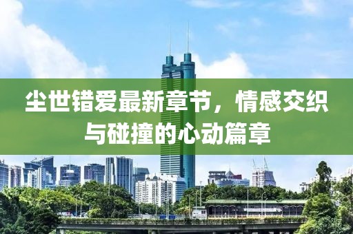 尘世错爱最新章节，情感交织与碰撞的心动篇章