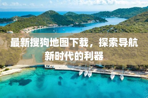 最新搜狗地图下载，探索导航新时代的利器