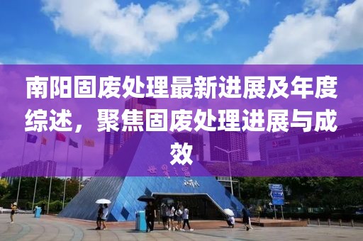 南阳固废处理最新进展及年度综述，聚焦固废处理进展与成效