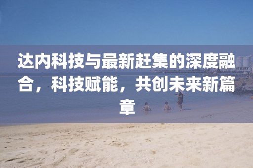 达内科技与最新赶集的深度融合，科技赋能，共创未来新篇章