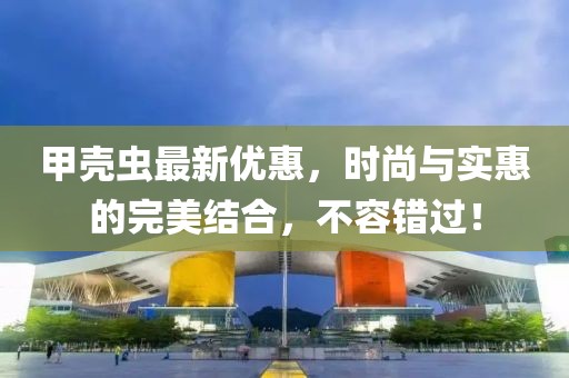 甲壳虫最新优惠，时尚与实惠的完美结合，不容错过！