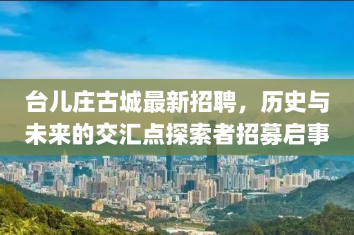 台儿庄古城最新招聘，历史与未来的交汇点探索者招募启事