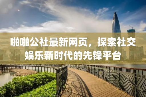 啪啪公社最新网页，探索社交娱乐新时代的先锋平台