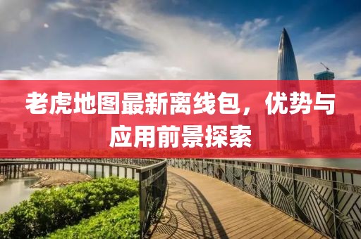 老虎地图最新离线包，优势与应用前景探索