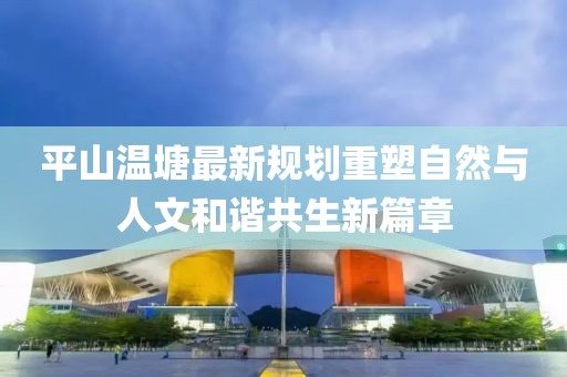 平山温塘最新规划重塑自然与人文和谐共生新篇章