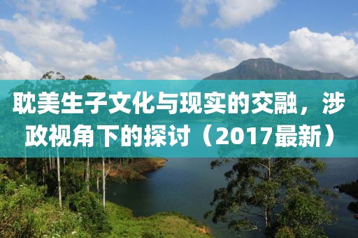 耽美生子文化与现实的交融，涉政视角下的探讨（2017最新）