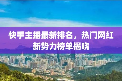 快手主播最新排名，热门网红新势力榜单揭晓