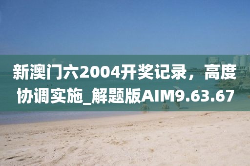 新澳门六2004开奖记录，高度协调实施_解题版AIM9.63.67