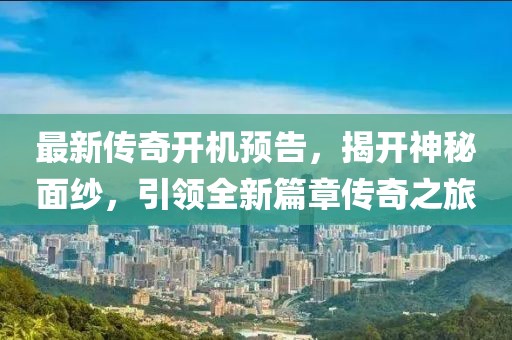 最新传奇开机预告，揭开神秘面纱，引领全新篇章传奇之旅