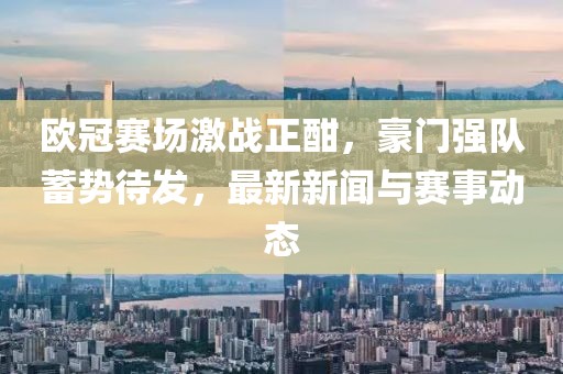 欧冠赛场激战正酣，豪门强队蓄势待发，最新新闻与赛事动态