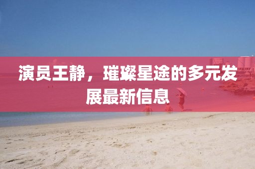 演员王静，璀璨星途的多元发展最新信息