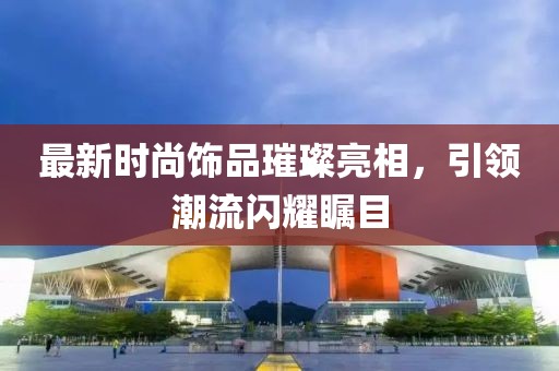 最新时尚饰品璀璨亮相，引领潮流闪耀瞩目