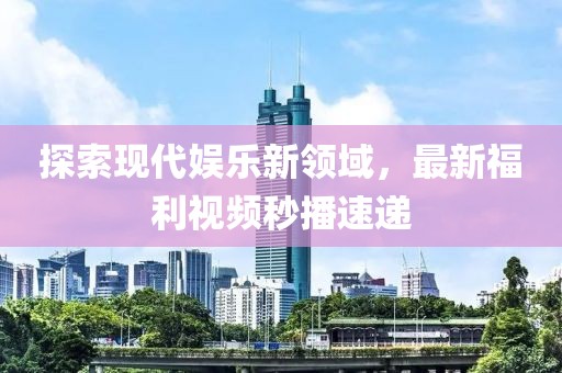 探索现代娱乐新领域，最新福利视频秒播速递