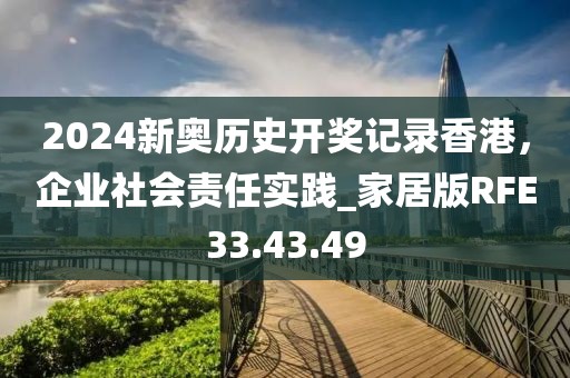 2024新奥历史开奖记录香港，企业社会责任实践_家居版RFE33.43.49