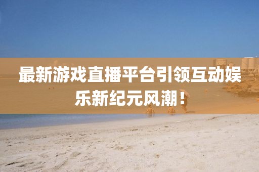 最新游戏直播平台引领互动娱乐新纪元风潮！