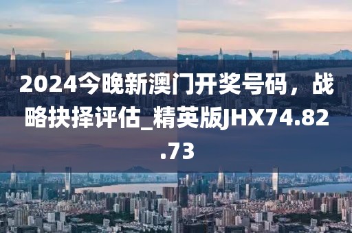 2024今晚新澳门开奖号码，战略抉择评估_精英版JHX74.82.73