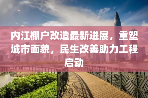 内江棚户改造最新进展，重塑城市面貌，民生改善助力工程启动