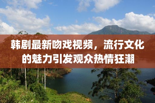 韩剧最新吻戏视频，流行文化的魅力引发观众热情狂潮