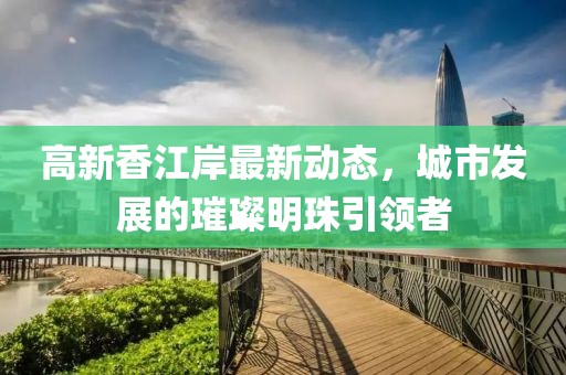 高新香江岸最新动态，城市发展的璀璨明珠引领者